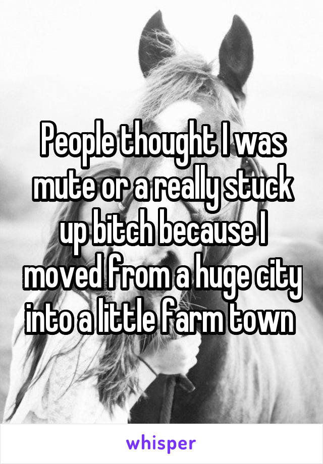 People thought I was mute or a really stuck up bitch because I moved from a huge city into a little farm town 