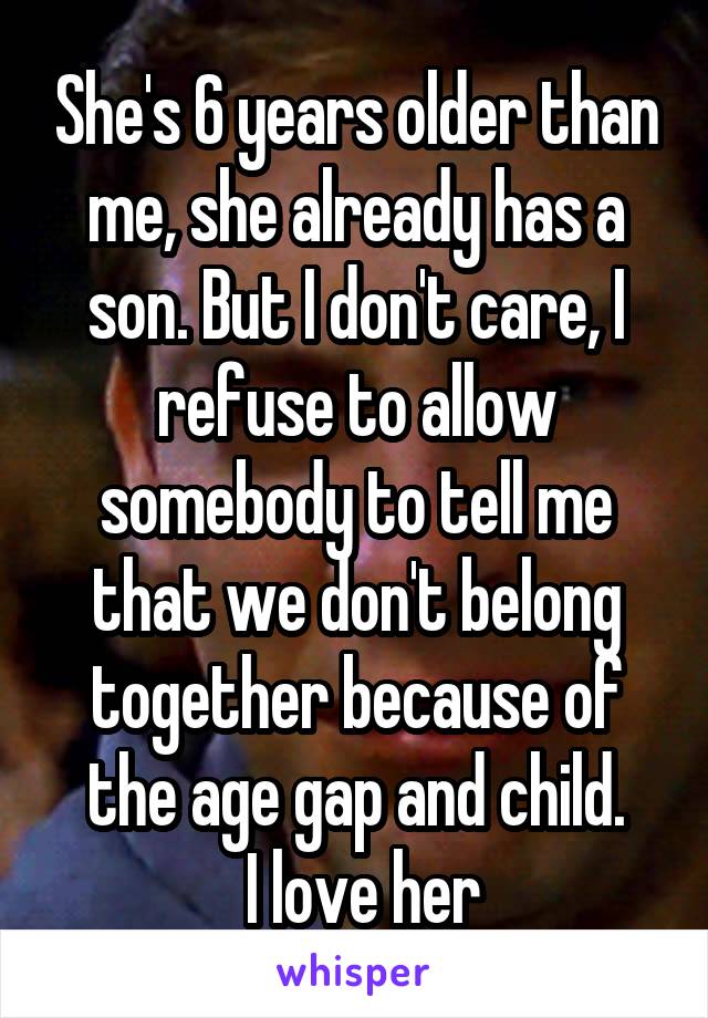 She's 6 years older than me, she already has a son. But I don't care, I refuse to allow somebody to tell me that we don't belong together because of the age gap and child.
 I love her