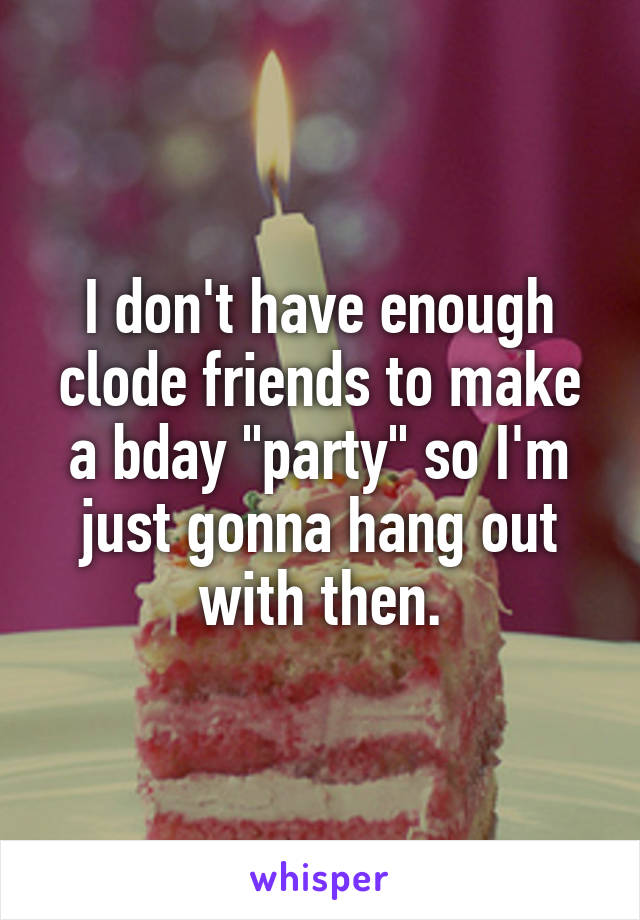 I don't have enough clode friends to make a bday "party" so I'm just gonna hang out with then.