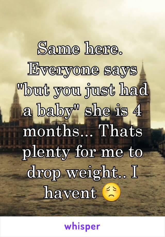 Same here. 
Everyone says "but you just had a baby" she is 4 months... Thats plenty for me to drop weight.. I havent 😟