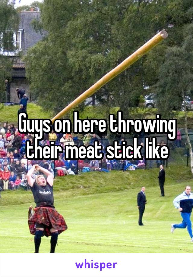 Guys on here throwing their meat stick like