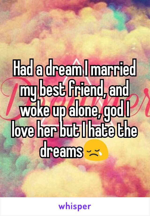 Had a dream I married my best friend, and woke up alone, god I love her but I hate the dreams😢