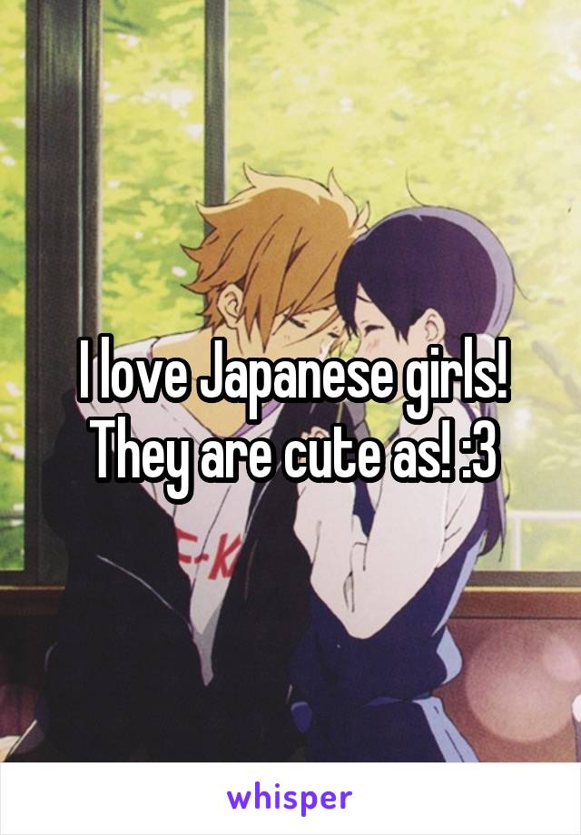 I love Japanese girls! They are cute as! :3