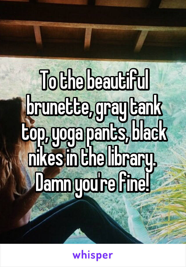 To the beautiful brunette, gray tank top, yoga pants, black nikes in the library.  Damn you're fine! 