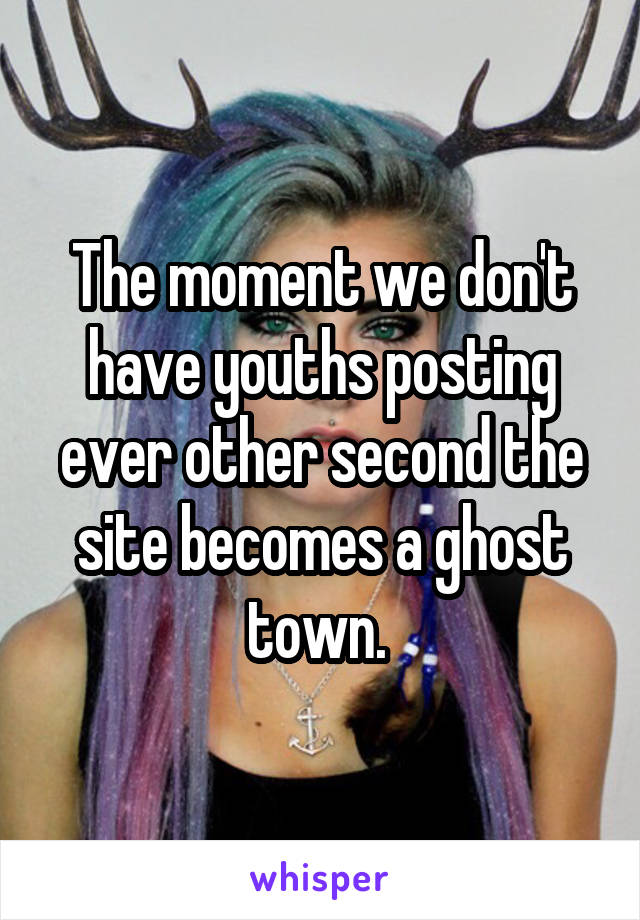 The moment we don't have youths posting ever other second the site becomes a ghost town. 