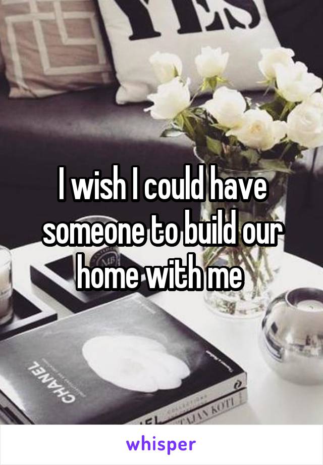 I wish I could have someone to build our home with me 