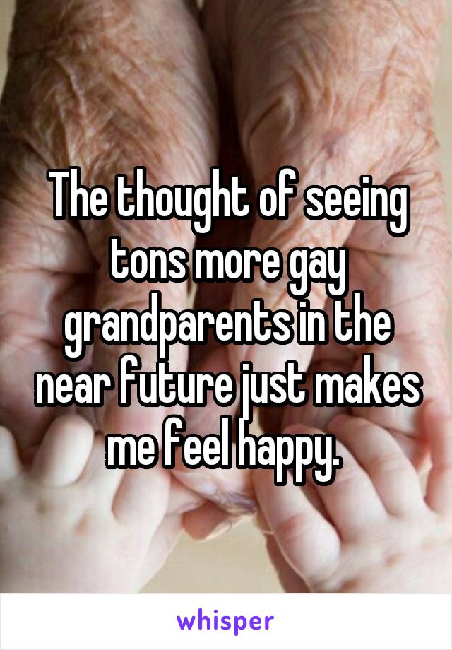 The thought of seeing tons more gay grandparents in the near future just makes me feel happy. 