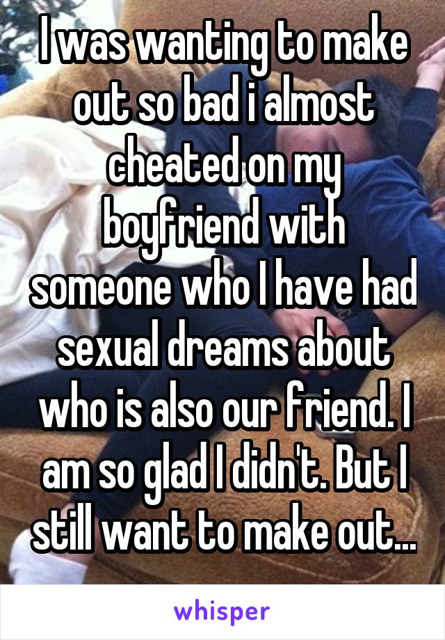 I was wanting to make out so bad i almost cheated on my boyfriend with someone who I have had sexual dreams about who is also our friend. I am so glad I didn't. But I still want to make out... 