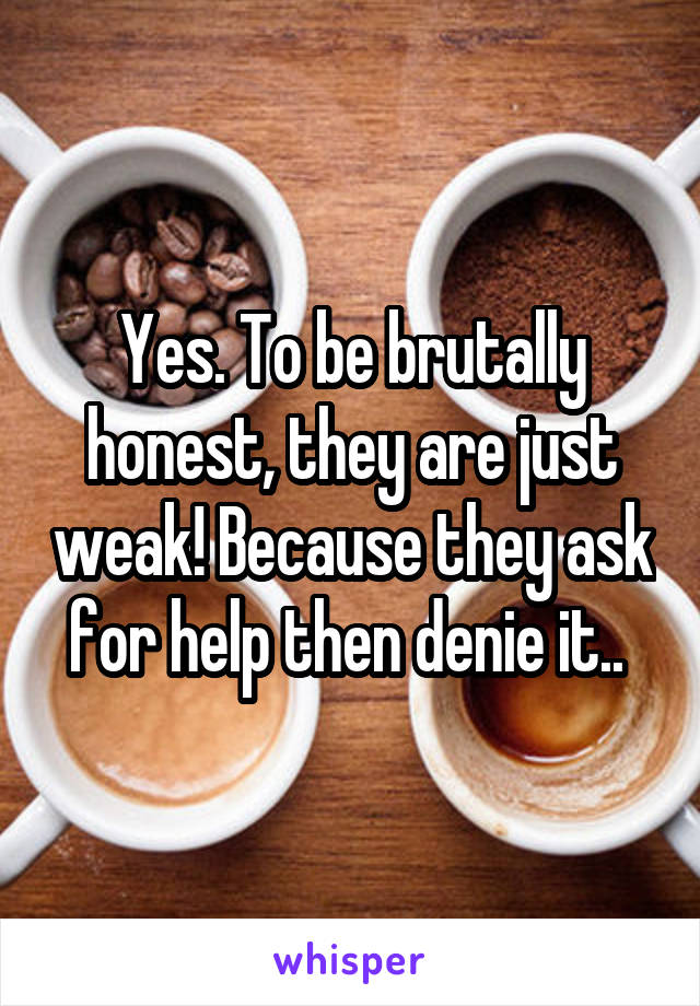 Yes. To be brutally honest, they are just weak! Because they ask for help then denie it.. 