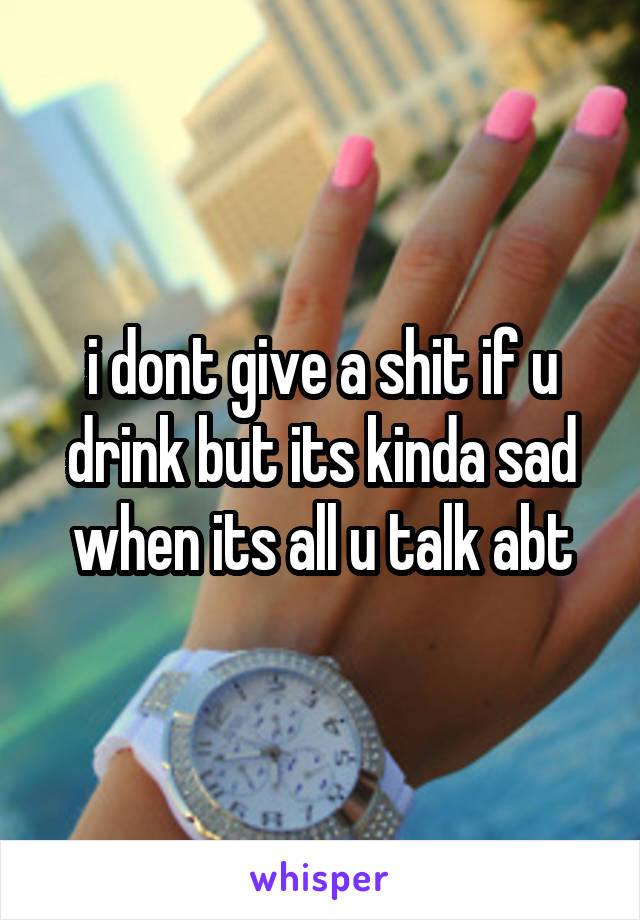 i dont give a shit if u drink but its kinda sad when its all u talk abt