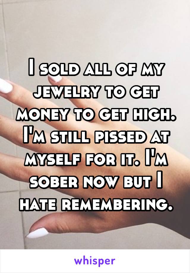 I sold all of my jewelry to get money to get high. I'm still pissed at myself for it. I'm sober now but I hate remembering.