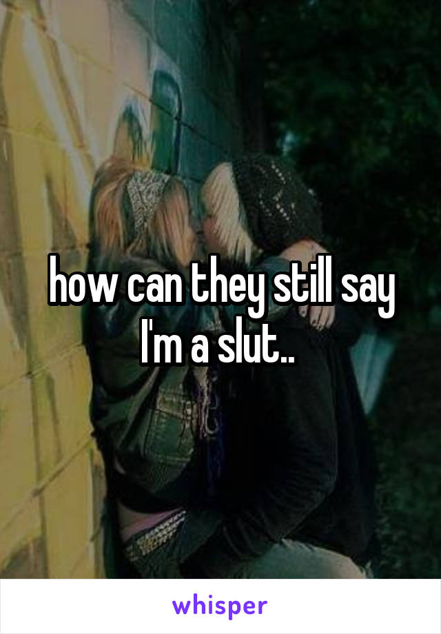 how can they still say I'm a slut.. 