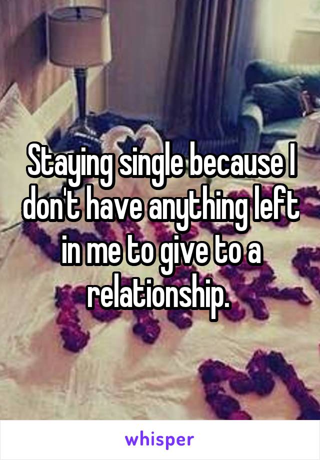 Staying single because I don't have anything left in me to give to a relationship. 