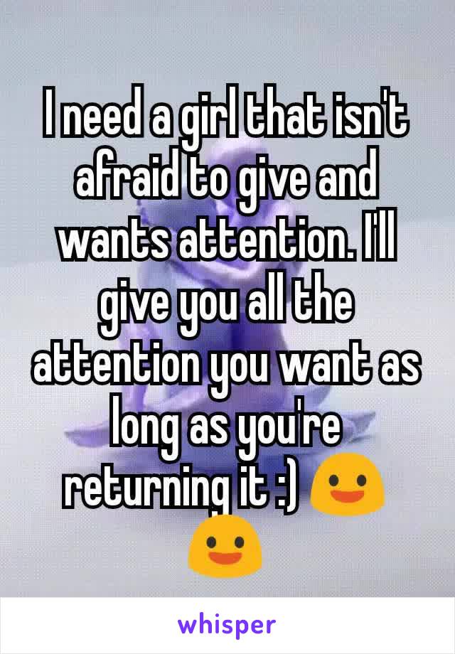 I need a girl that isn't afraid to give and wants attention. I'll give you all the attention you want as long as you're returning it :) 😃😃