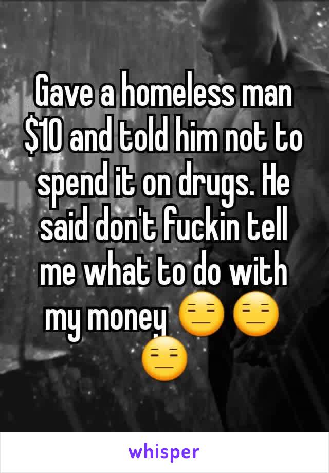 Gave a homeless man $10 and told him not to spend it on drugs. He said don't fuckin tell me what to do with my money 😑😑😑