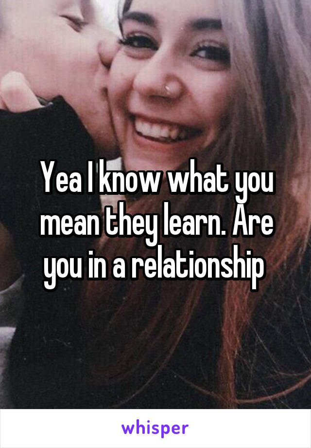 Yea I know what you mean they learn. Are you in a relationship 