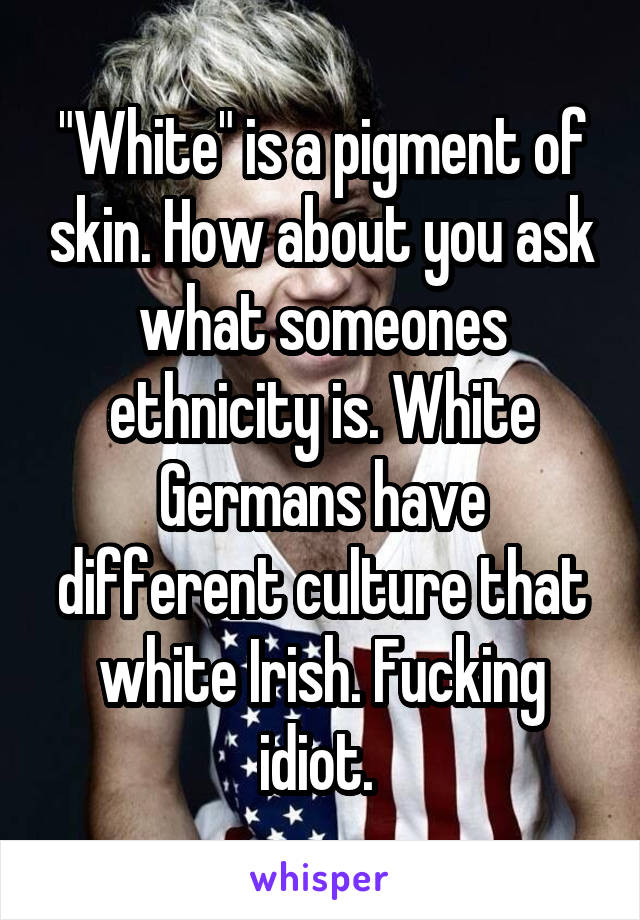 "White" is a pigment of skin. How about you ask what someones ethnicity is. White Germans have different culture that white Irish. Fucking idiot. 