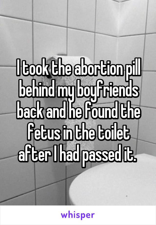 I took the abortion pill behind my boyfriends back and he found the fetus in the toilet after I had passed it. 