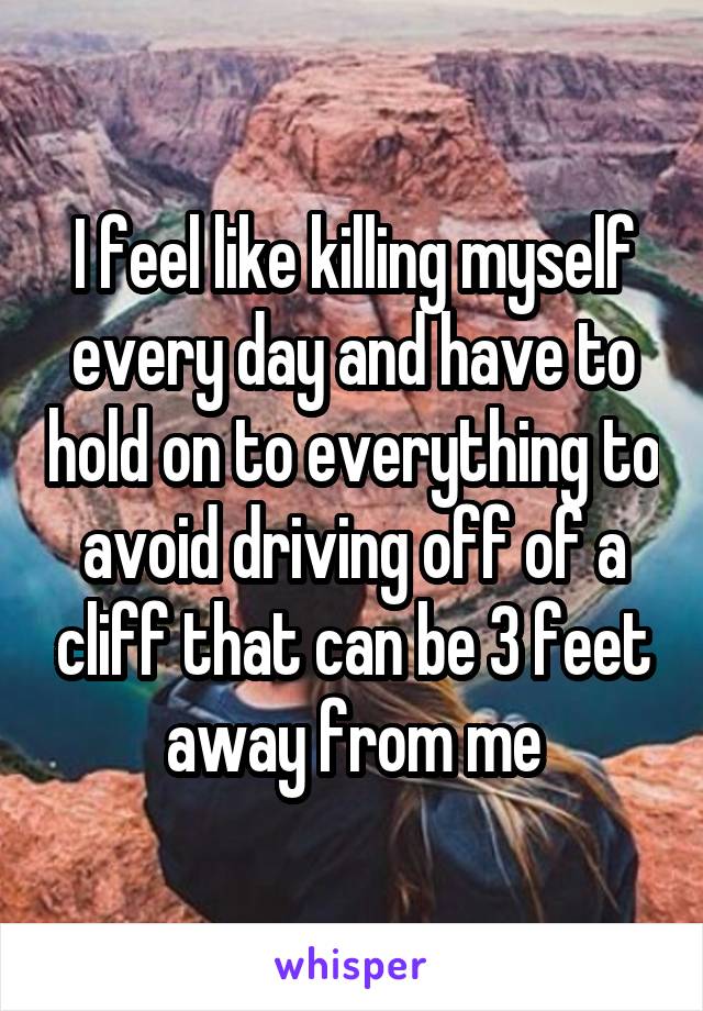 I feel like killing myself every day and have to hold on to everything to avoid driving off of a cliff that can be 3 feet away from me