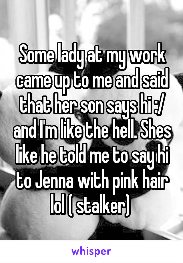 Some lady at my work came up to me and said that her son says hi :/ and I'm like the hell. Shes like he told me to say hi to Jenna with pink hair lol ( stalker) 