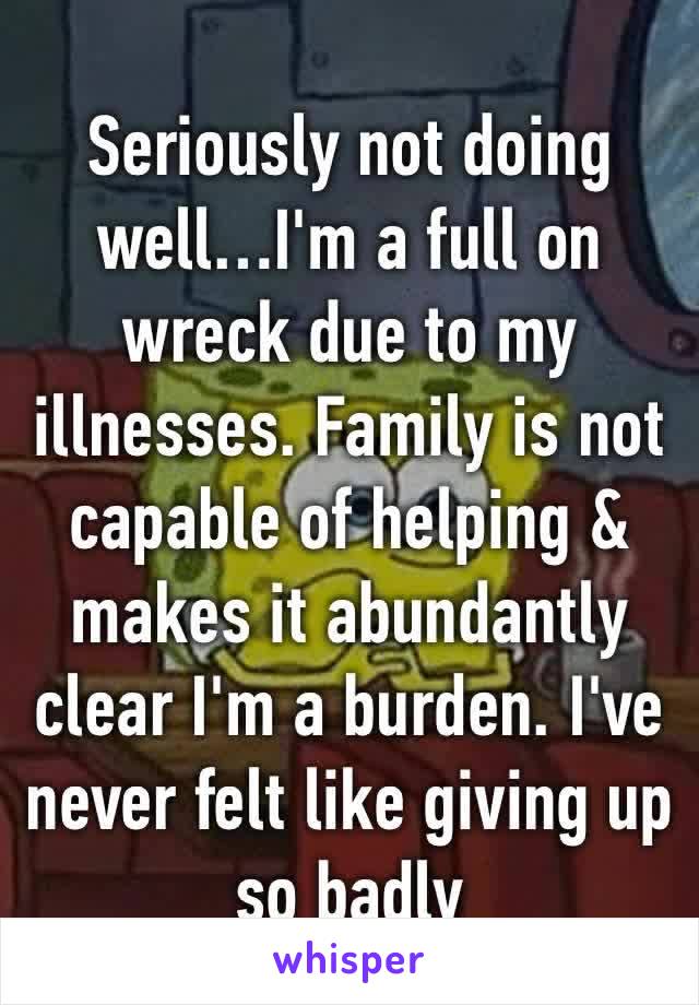 Seriously not doing well…I'm a full on wreck due to my illnesses. Family is not capable of helping & makes it abundantly clear I'm a burden. I've never felt like giving up so badly 