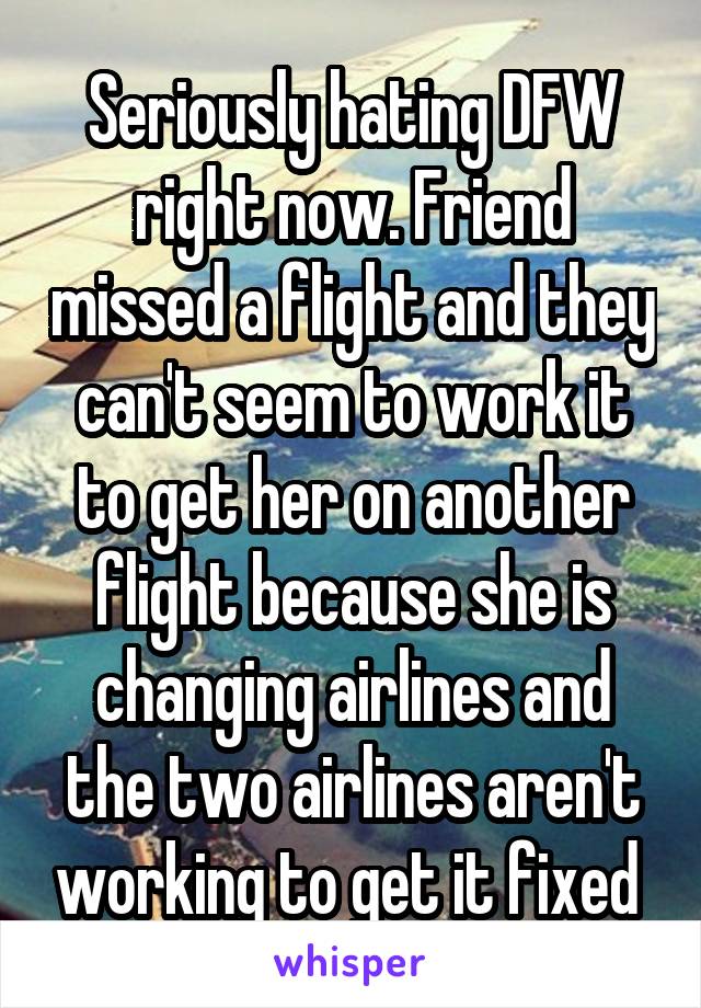 Seriously hating DFW right now. Friend missed a flight and they can't seem to work it to get her on another flight because she is changing airlines and the two airlines aren't working to get it fixed 