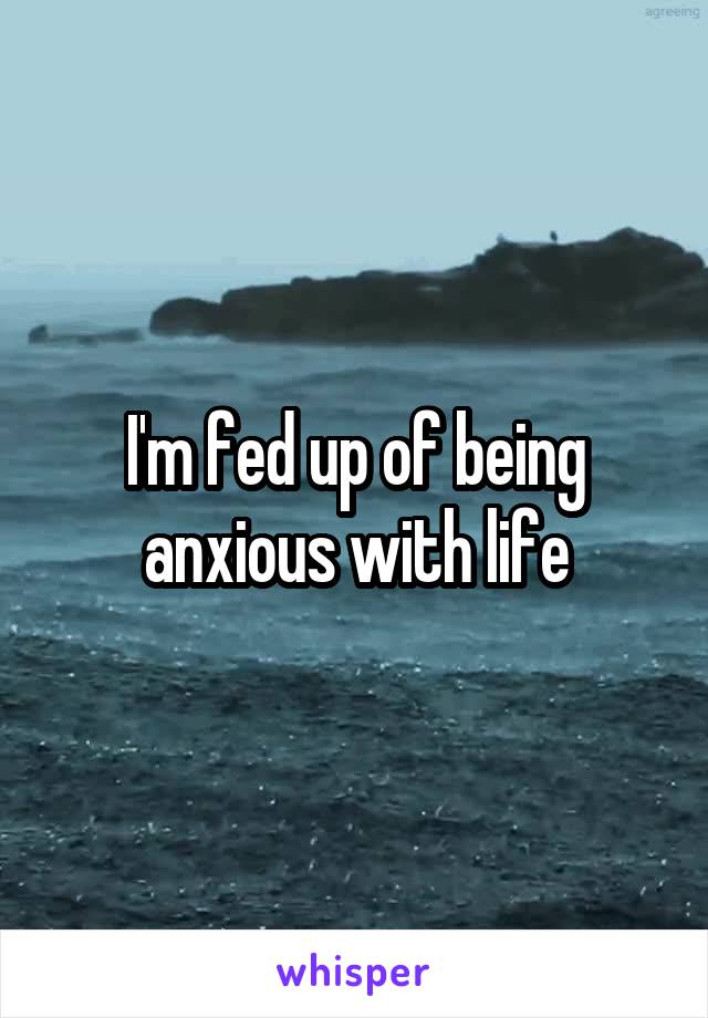 I'm fed up of being anxious with life