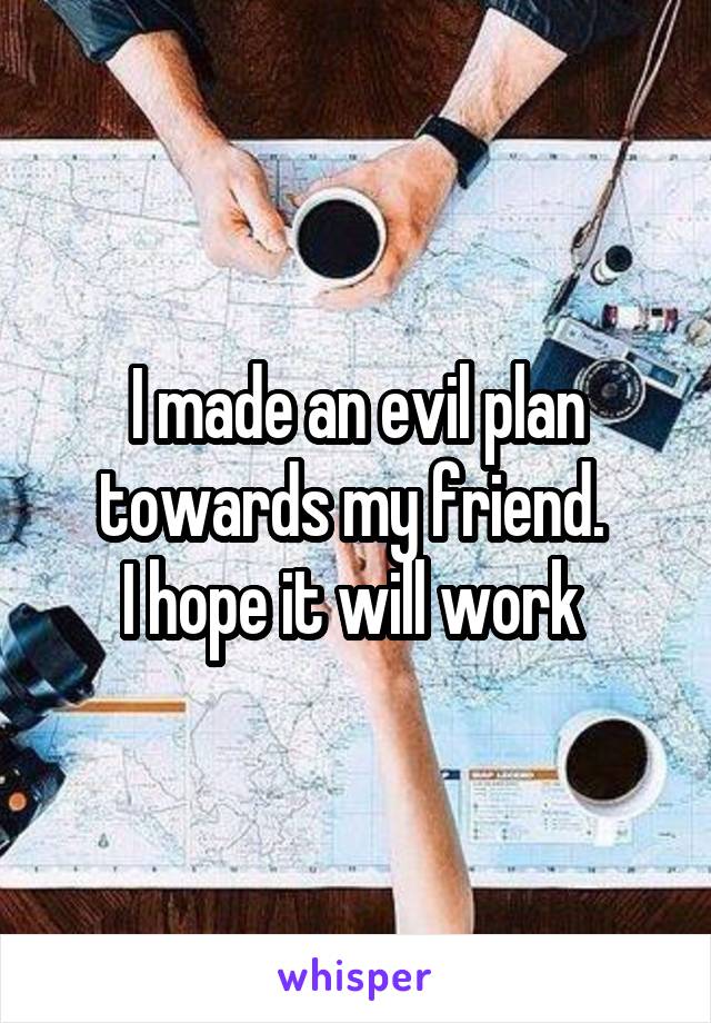 I made an evil plan towards my friend. 
I hope it will work 