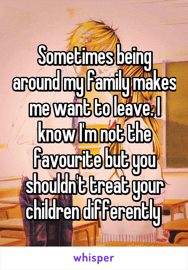 Sometimes being around my family makes me want to leave. I know I'm not the favourite but you shouldn't treat your children differently 