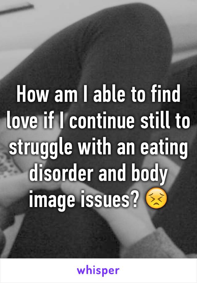 How am I able to find love if I continue still to struggle with an eating disorder and body image issues? 😣