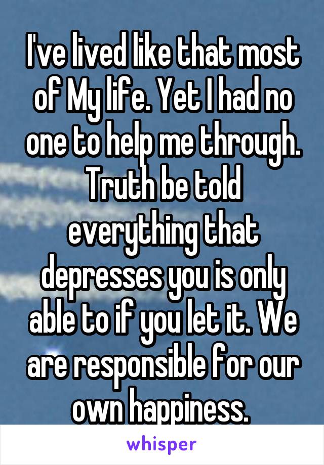 I've lived like that most of My life. Yet I had no one to help me through. Truth be told everything that depresses you is only able to if you let it. We are responsible for our own happiness. 