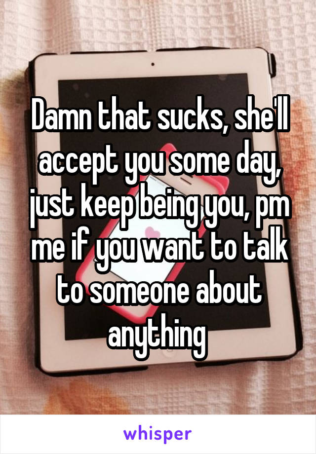 Damn that sucks, she'll accept you some day, just keep being you, pm me if you want to talk to someone about anything 