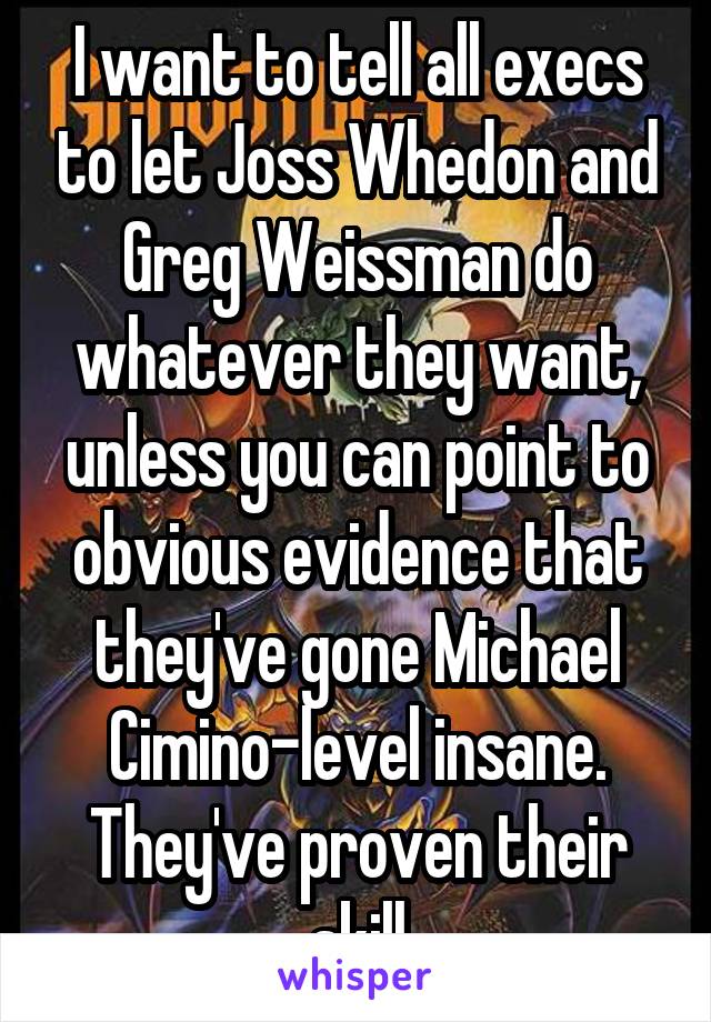 I want to tell all execs to let Joss Whedon and Greg Weissman do whatever they want, unless you can point to obvious evidence that they've gone Michael Cimino-level insane. They've proven their skill