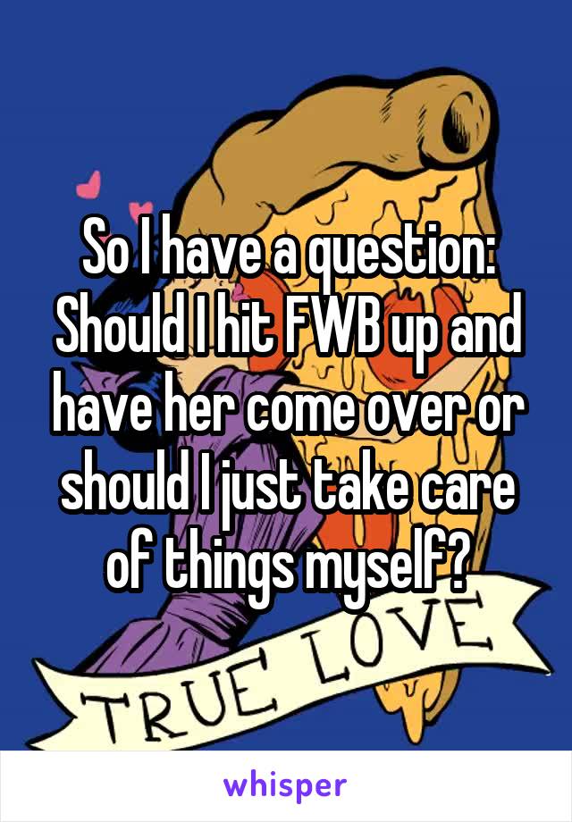 So I have a question:
Should I hit FWB up and have her come over or should I just take care of things myself?