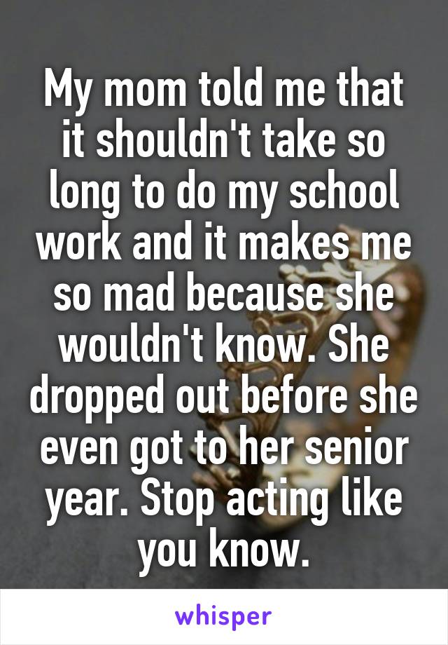 My mom told me that it shouldn't take so long to do my school work and it makes me so mad because she wouldn't know. She dropped out before she even got to her senior year. Stop acting like you know.