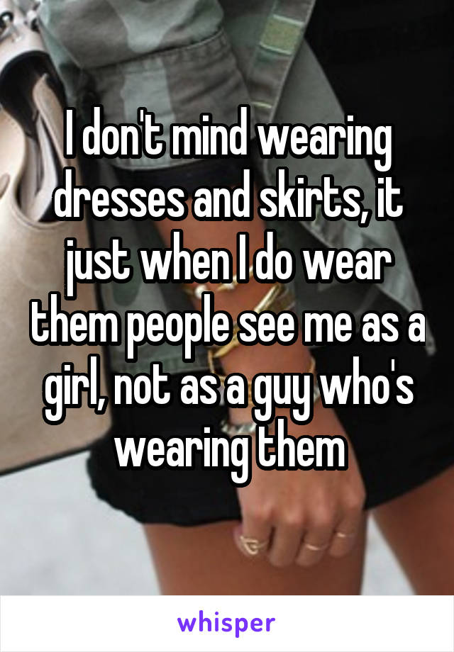 I don't mind wearing dresses and skirts, it just when I do wear them people see me as a girl, not as a guy who's wearing them
