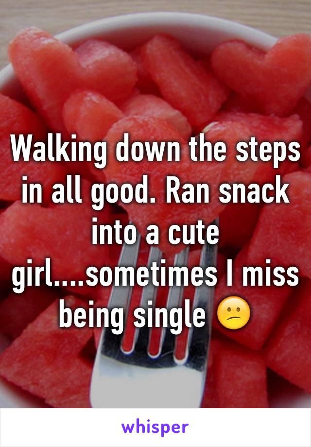 Walking down the steps in all good. Ran snack into a cute girl....sometimes I miss being single 😕