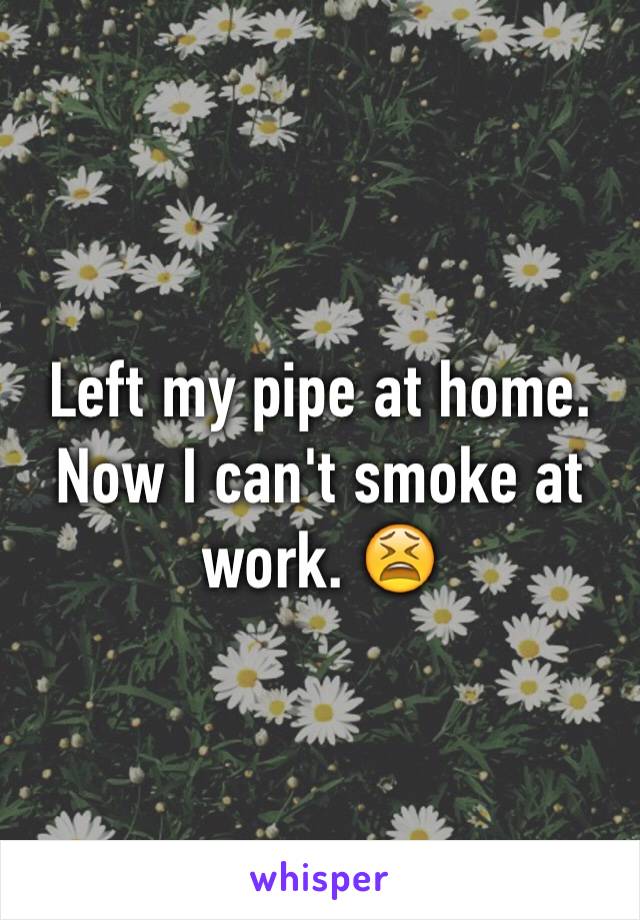 Left my pipe at home. Now I can't smoke at work. 😫