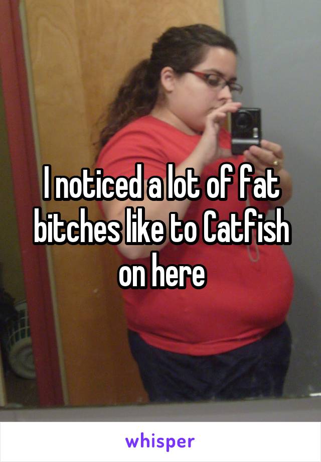 I noticed a lot of fat bitches like to Catfish on here