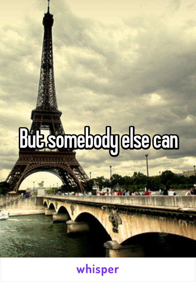 But somebody else can