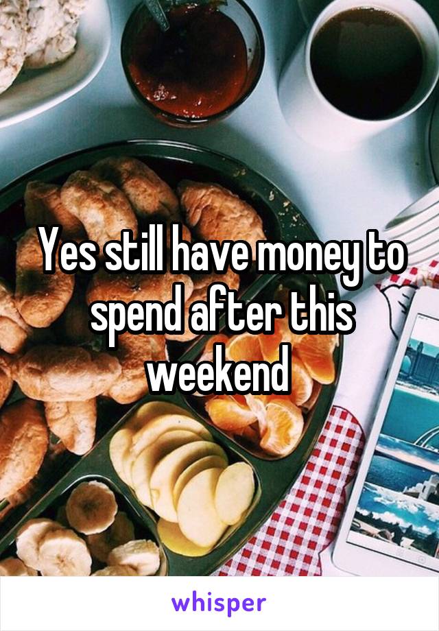 Yes still have money to spend after this weekend 