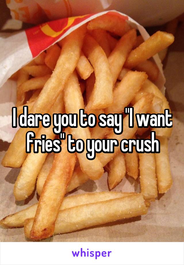 I dare you to say "I want fries" to your crush