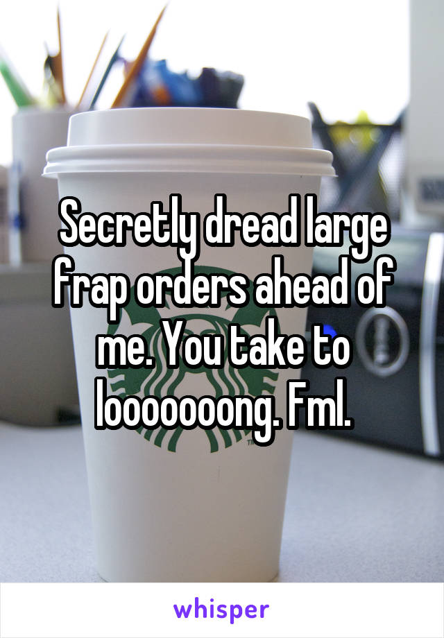 Secretly dread large frap orders ahead of me. You take to looooooong. Fml.