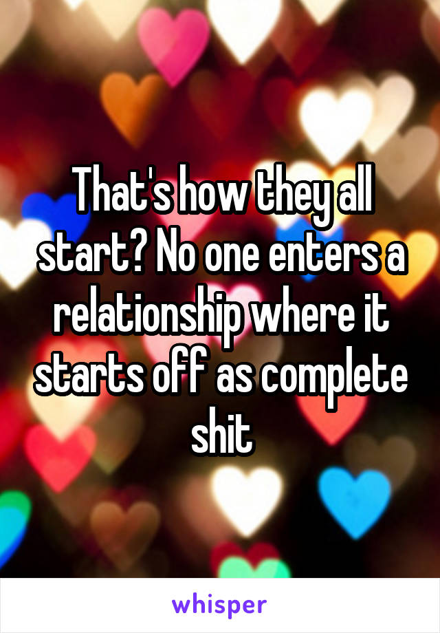 That's how they all start? No one enters a relationship where it starts off as complete shit