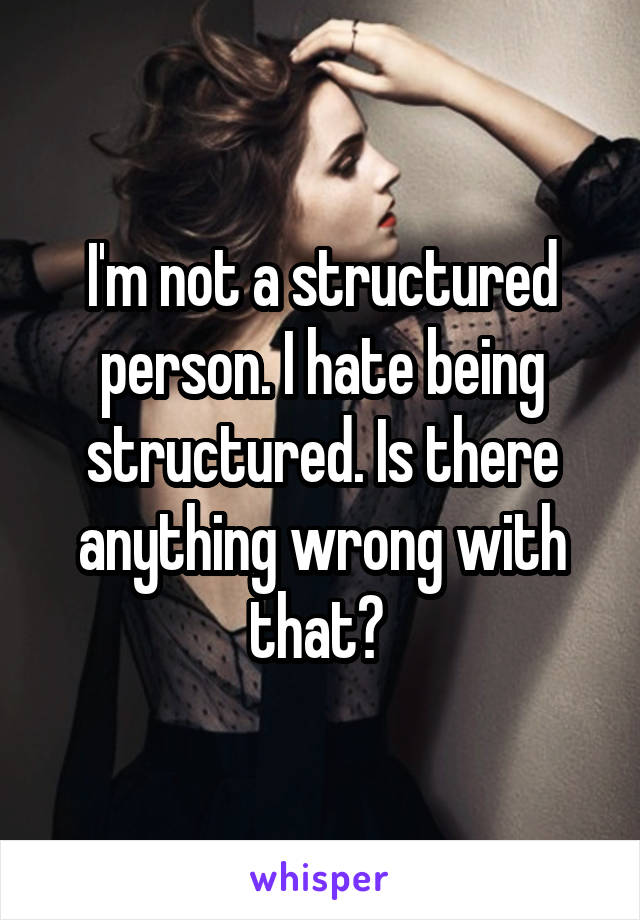 I'm not a structured person. I hate being structured. Is there anything wrong with that? 