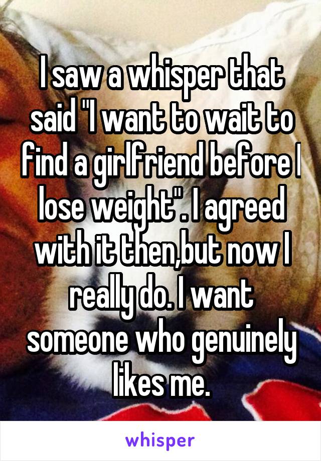 I saw a whisper that said "I want to wait to find a girlfriend before I lose weight". I agreed with it then,but now I really do. I want someone who genuinely likes me.