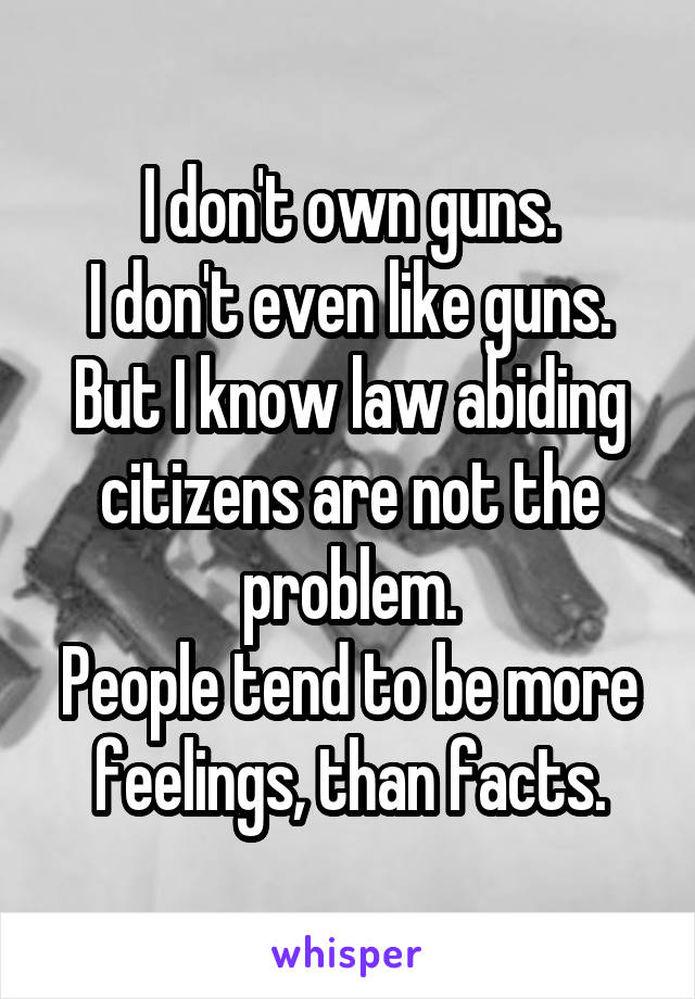 I don't own guns.
I don't even like guns.
But I know law abiding citizens are not the problem.
People tend to be more feelings, than facts.