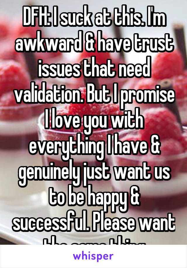 DFH: I suck at this. I'm awkward & have trust issues that need validation. But I promise I love you with everything I have & genuinely just want us to be happy & successful. Please want the same thing