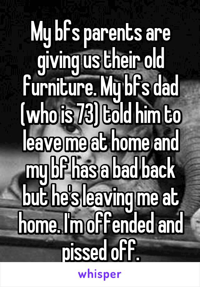 My bfs parents are giving us their old furniture. My bfs dad (who is 73) told him to leave me at home and my bf has a bad back but he's leaving me at home. I'm offended and pissed off.