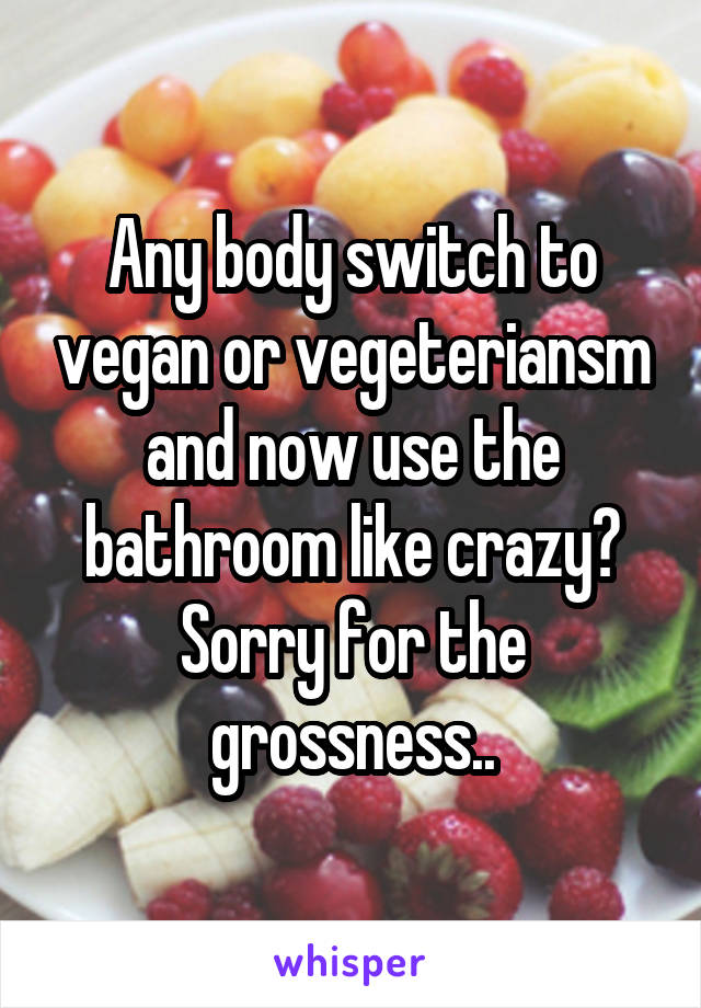 Any body switch to vegan or vegeteriansm and now use the bathroom like crazy? Sorry for the grossness..